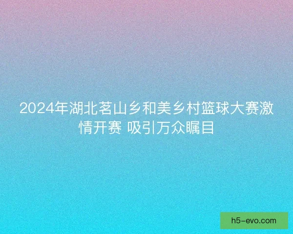 2024年湖北茗山乡和美乡村篮球大赛激情开赛 吸引万众瞩目
