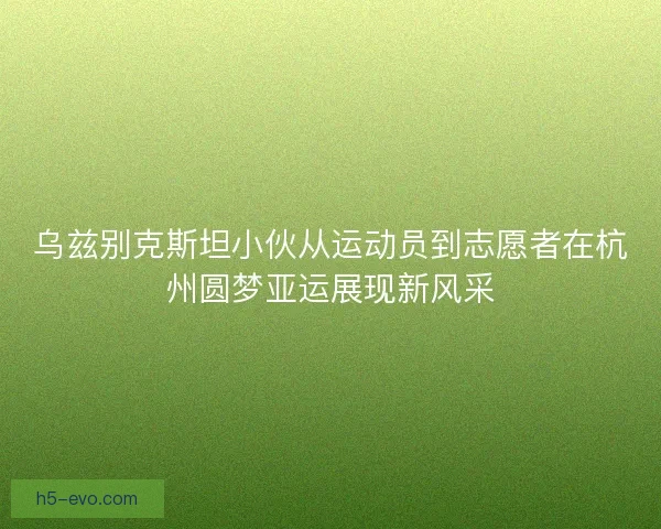 乌兹别克斯坦小伙从运动员到志愿者在杭州圆梦亚运展现新风采
