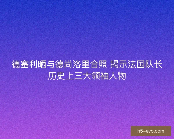 德塞利晒与德尚洛里合照 揭示法国队长历史上三大领袖人物